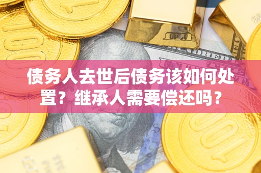 武汉债务人去世后债务该如何处置？继承人需要偿还吗？