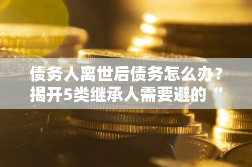 武汉债务人离世后债务怎么办？揭开5类继承人需要避的“坑”