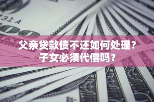 武汉父亲贷款债不还如何处理？子女必须代偿吗？