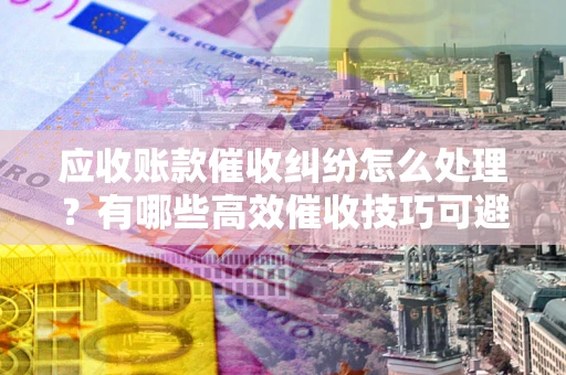 武汉应收账款催收纠纷怎么处理？有哪些高效催收技巧可避免坏账？